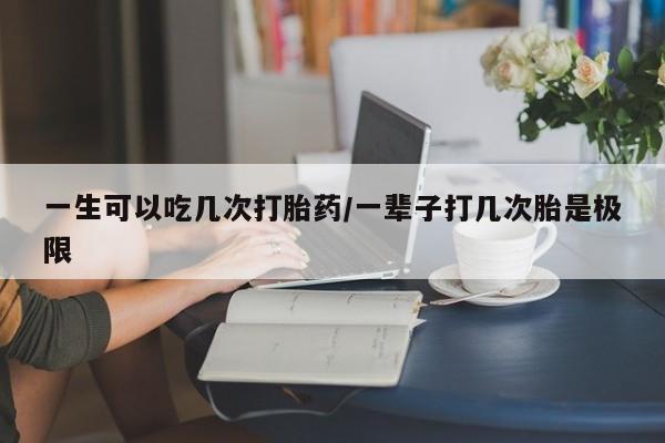 堕胎药一生可以吃几次打胎药/一辈子打几次胎是极限