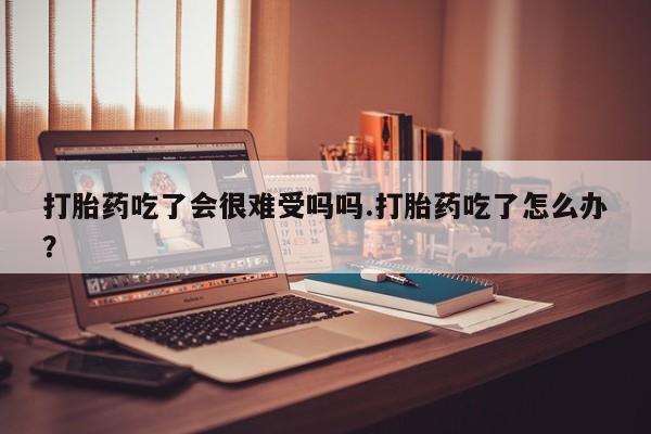 堕胎药打胎药吃了会很难受吗吗.打胎药吃了怎么办？