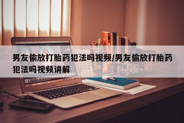 堕胎药男友偷放打胎药犯法吗视频/男友偷放打胎药犯法吗视频讲解