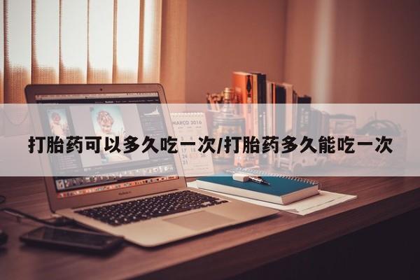 堕胎药打胎药可以多久吃一次/打胎药多久能吃一次