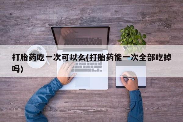堕胎药打胎药吃一次可以么(打胎药能一次全部吃掉吗)
