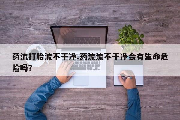 堕胎药药流打胎流不干净.药流流不干净会有生命危险吗？