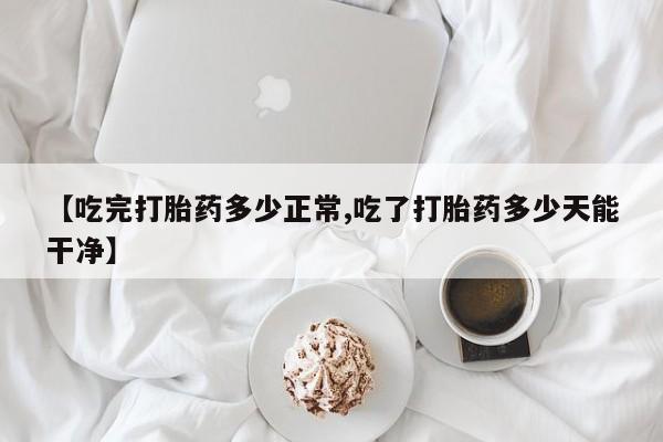 堕胎药【吃完打胎药多少正常,吃了打胎药多少天能干净】