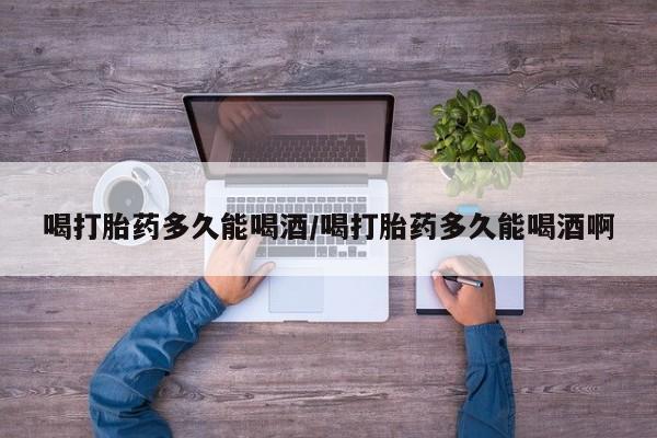 堕胎药喝打胎药多久能喝酒/喝打胎药多久能喝酒啊