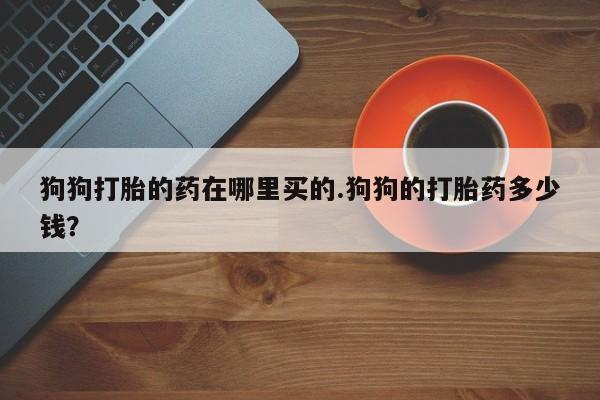 堕胎药狗狗打胎的药在哪里买的.狗狗的打胎药多少钱？