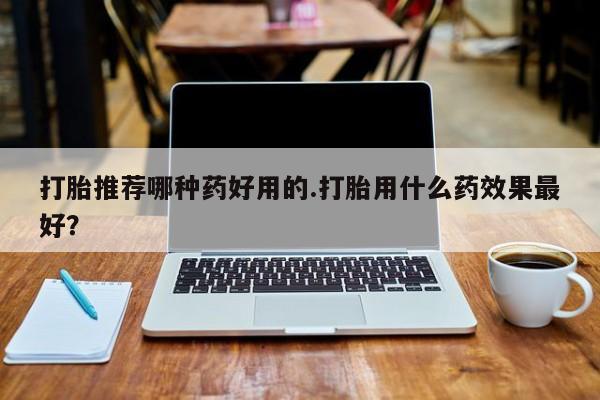 堕胎药打胎推荐哪种药好用的.打胎用什么药效果最好？