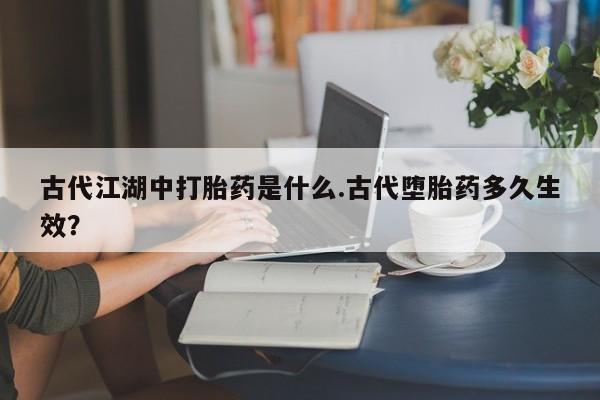 堕胎药古代江湖中打胎药是什么.古代堕胎药多久生效？