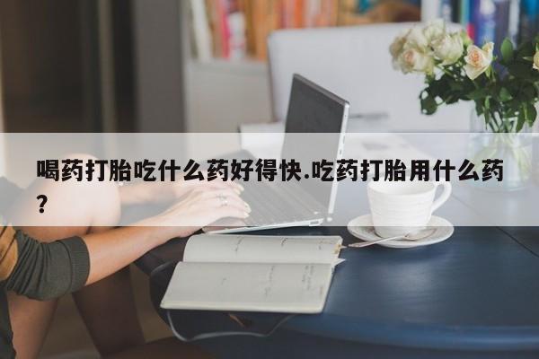 堕胎药喝药打胎吃什么药好得快.吃药打胎用什么药？