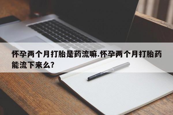 堕胎药怀孕两个月打胎是药流嘛.怀孕两个月打胎药能流下来么？