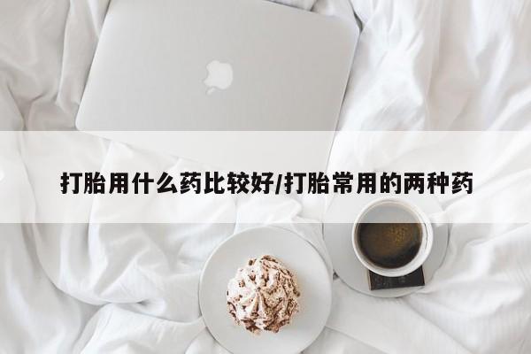 堕胎药打胎用什么药比较好/打胎常用的两种药