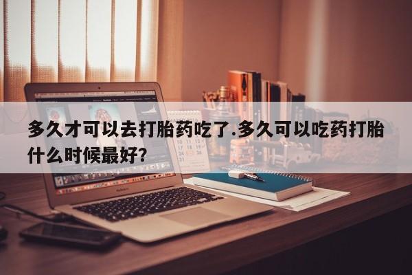堕胎药多久才可以去打胎药吃了.多久可以吃药打胎什么时候最好？