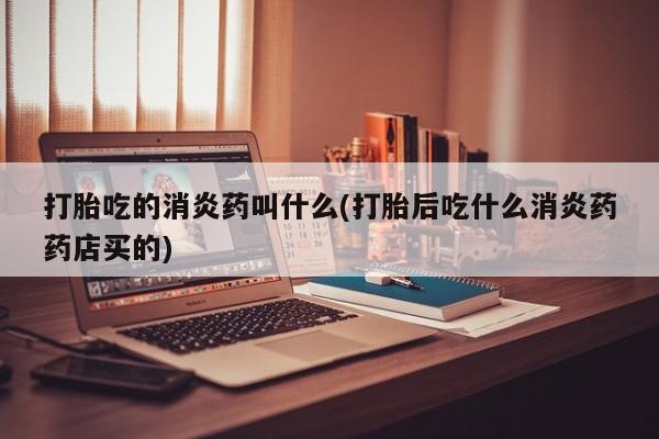 堕胎药打胎吃的消炎药叫什么(打胎后吃什么消炎药药店买的)