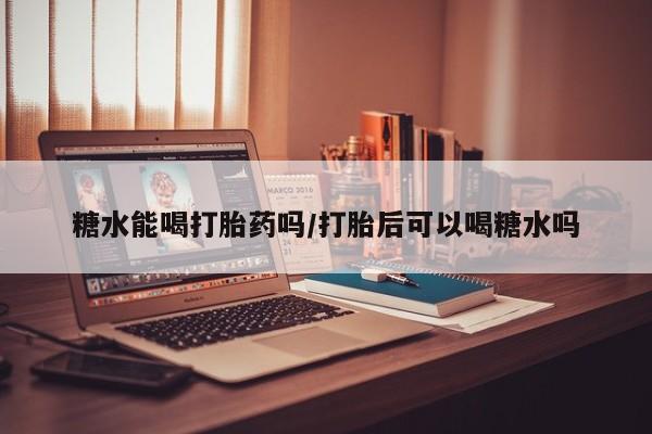 堕胎药糖水能喝打胎药吗/打胎后可以喝糖水吗