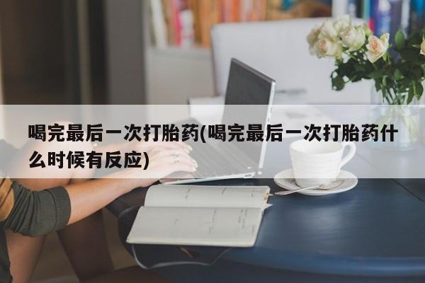堕胎药喝完最后一次打胎药(喝完最后一次打胎药什么时候有反应)