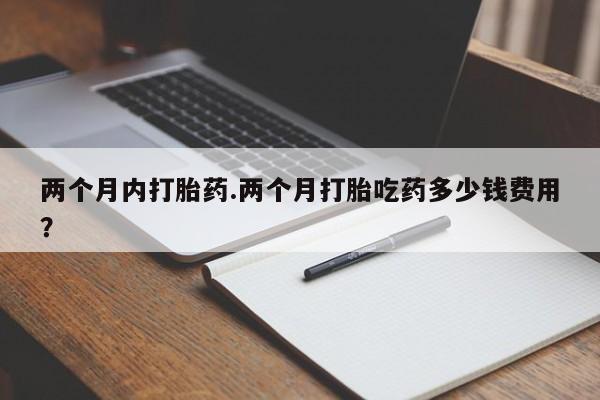 堕胎药两个月内打胎药.两个月打胎吃药多少钱费用？