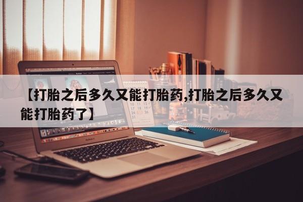 堕胎药【打胎之后多久又能打胎药,打胎之后多久又能打胎药了】