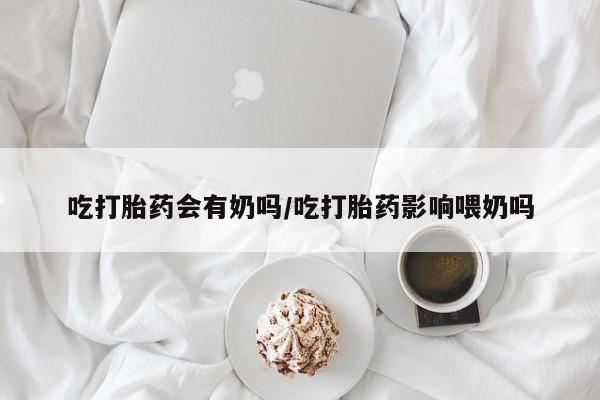 堕胎药吃打胎药会有奶吗/吃打胎药影响喂奶吗