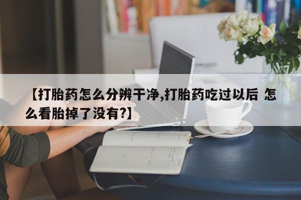堕胎药【打胎药怎么分辨干净,打胎药吃过以后 怎么看胎掉了没有?】