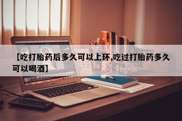 堕胎药【吃打胎药后多久可以上环,吃过打胎药多久可以喝酒】