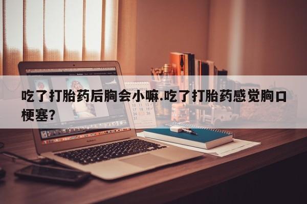 堕胎药吃了打胎药后胸会小嘛.吃了打胎药感觉胸口梗塞？