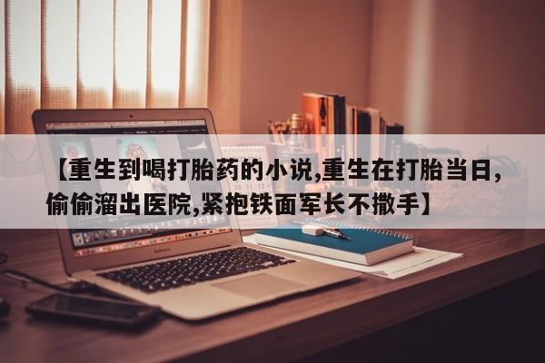 堕胎药【重生到喝打胎药的小说,重生在打胎当日,偷偷溜出医院,紧抱铁面军长不撒手】
