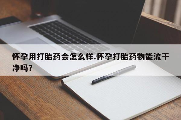 堕胎药怀孕用打胎药会怎么样.怀孕打胎药物能流干净吗？