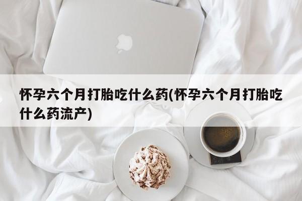 堕胎药怀孕六个月打胎吃什么药(怀孕六个月打胎吃什么药流产)