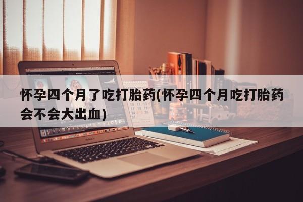 堕胎药怀孕四个月了吃打胎药(怀孕四个月吃打胎药会不会大出血)