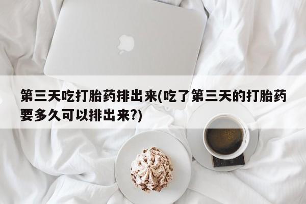 堕胎药第三天吃打胎药排出来(吃了第三天的打胎药要多久可以排出来?)