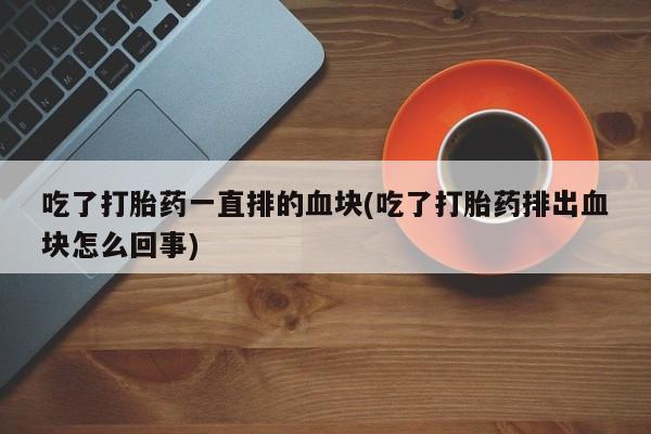 堕胎药吃了打胎药一直排的血块(吃了打胎药排出血块怎么回事)