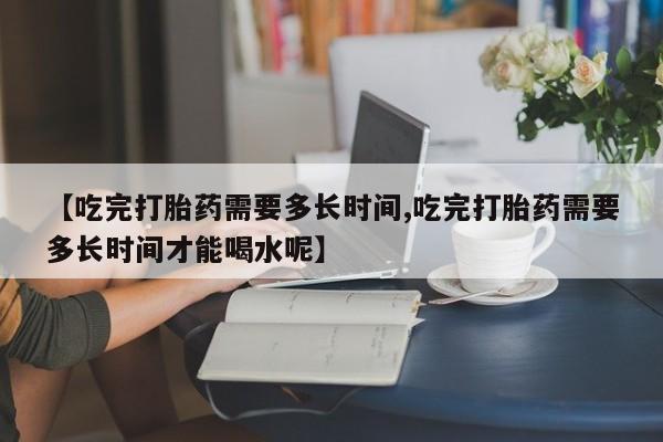 堕胎药【吃完打胎药需要多长时间,吃完打胎药需要多长时间才能喝水呢】