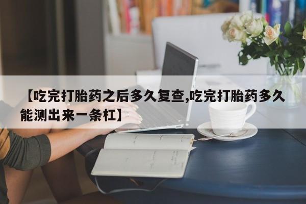 堕胎药【吃完打胎药之后多久复查,吃完打胎药多久能测出来一条杠】