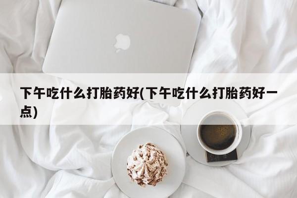 堕胎药下午吃什么打胎药好(下午吃什么打胎药好一点)