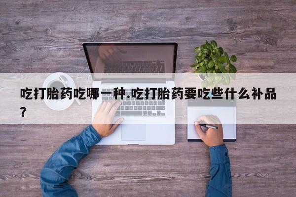 堕胎药吃打胎药吃哪一种.吃打胎药要吃些什么补品？