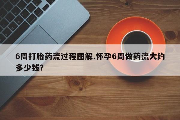 堕胎药6周打胎药流过程图解.怀孕6周做药流大约多少钱？
