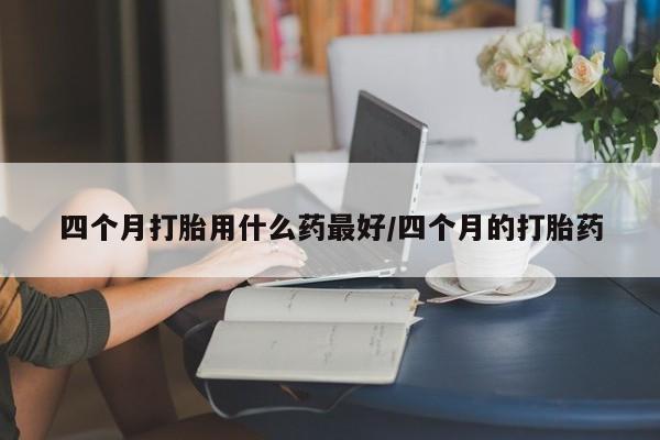 堕胎药四个月打胎用什么药最好/四个月的打胎药