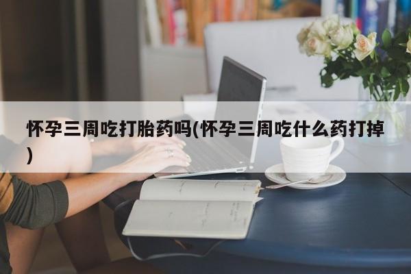堕胎药怀孕三周吃打胎药吗(怀孕三周吃什么药打掉)
