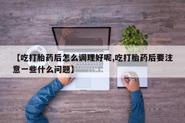 堕胎药【吃打胎药后怎么调理好呢,吃打胎药后要注意一些什么问题】