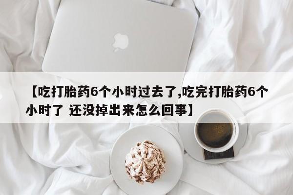 堕胎药【吃打胎药6个小时过去了,吃完打胎药6个小时了 还没掉出来怎么回事】