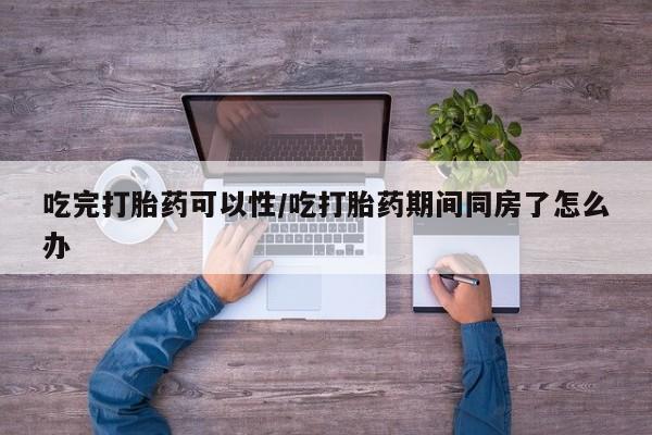 堕胎药吃完打胎药可以性/吃打胎药期间同房了怎么办