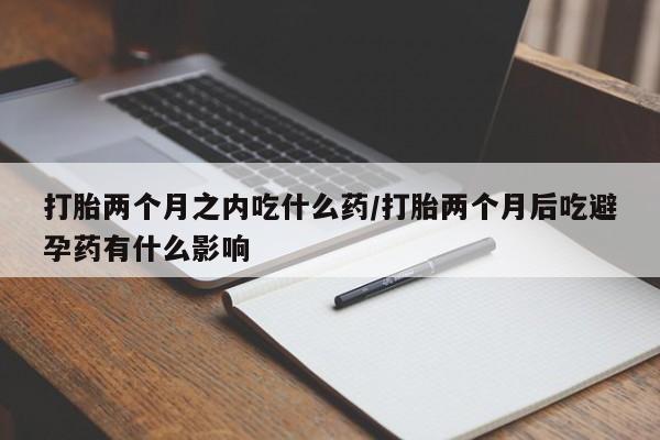 堕胎药打胎两个月之内吃什么药/打胎两个月后吃避孕药有什么影响