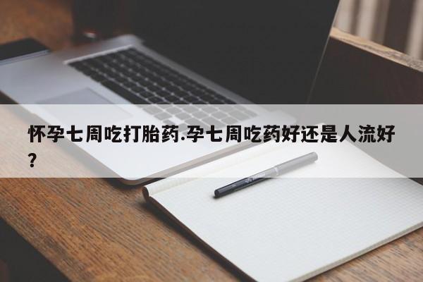 堕胎药怀孕七周吃打胎药.孕七周吃药好还是人流好？