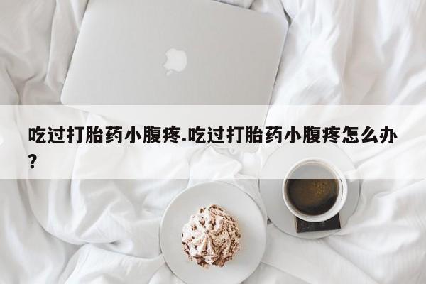 堕胎药吃过打胎药小腹疼.吃过打胎药小腹疼怎么办？