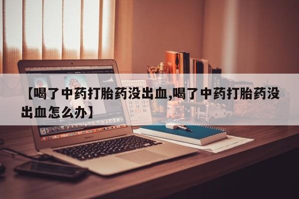 堕胎药【喝了中药打胎药没出血,喝了中药打胎药没出血怎么办】