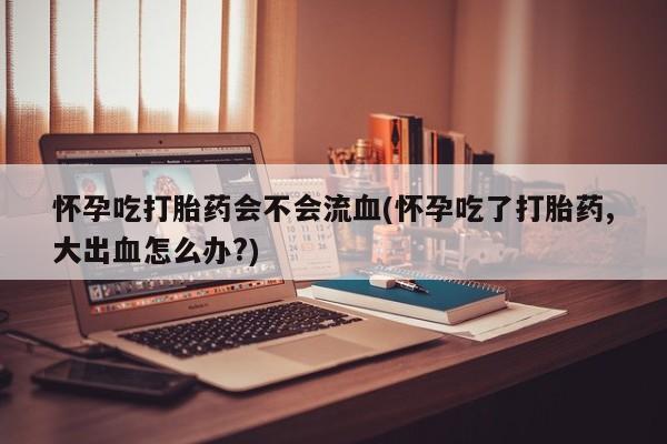 堕胎药怀孕吃打胎药会不会流血(怀孕吃了打胎药,大出血怎么办?)