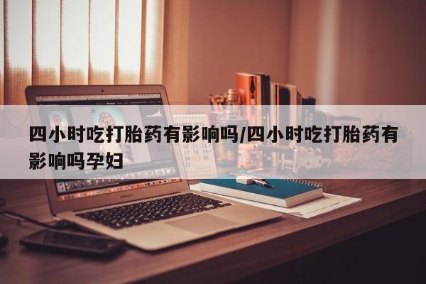 堕胎药四小时吃打胎药有影响吗/四小时吃打胎药有影响吗孕妇