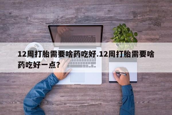 堕胎药12周打胎需要啥药吃好.12周打胎需要啥药吃好一点？