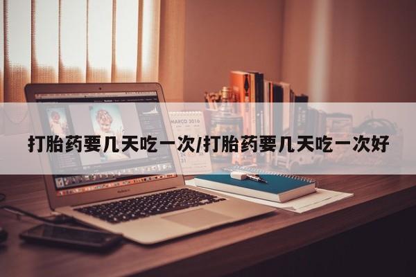 堕胎药打胎药要几天吃一次/打胎药要几天吃一次好