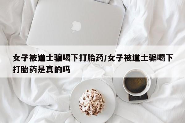 堕胎药女子被道士骗喝下打胎药/女子被道士骗喝下打胎药是真的吗
