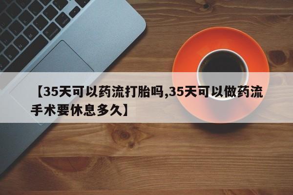 堕胎药【35天可以药流打胎吗,35天可以做药流手术要休息多久】
